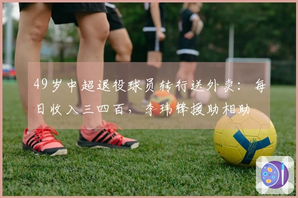 49岁中超退役球员转行送外卖：每日收入三四百，李玮锋援助相助