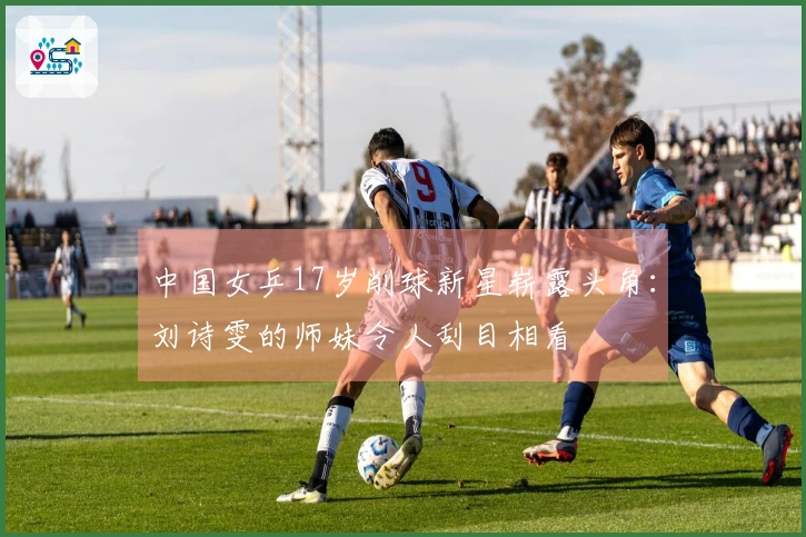 中国女乒17岁削球新星崭露头角：刘诗雯的师妹令人刮目相看