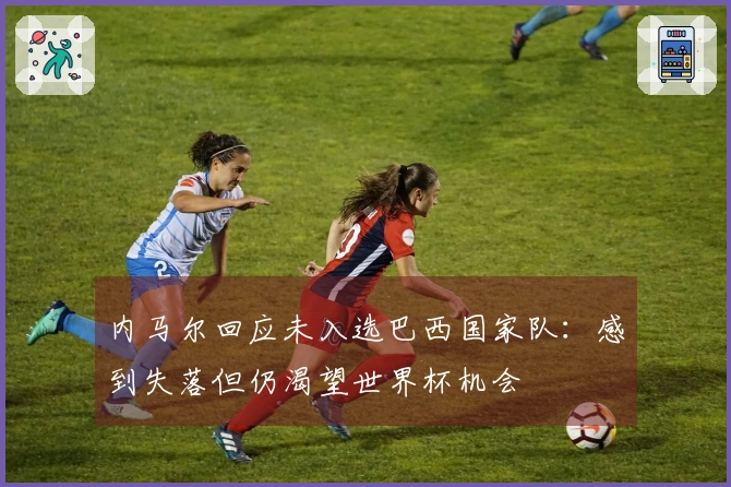 内马尔回应未入选巴西国家队：感到失落但仍渴望世界杯机会