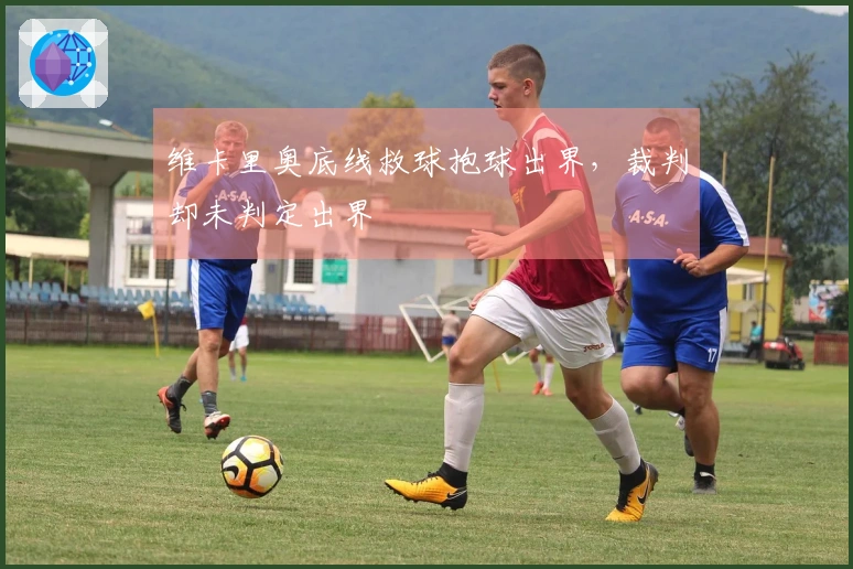 维卡里奥底线救球抱球出界，裁判却未判定出界