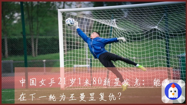 中国女乒21岁1米80新星发光：能否在下一轮为王曼昱复仇？