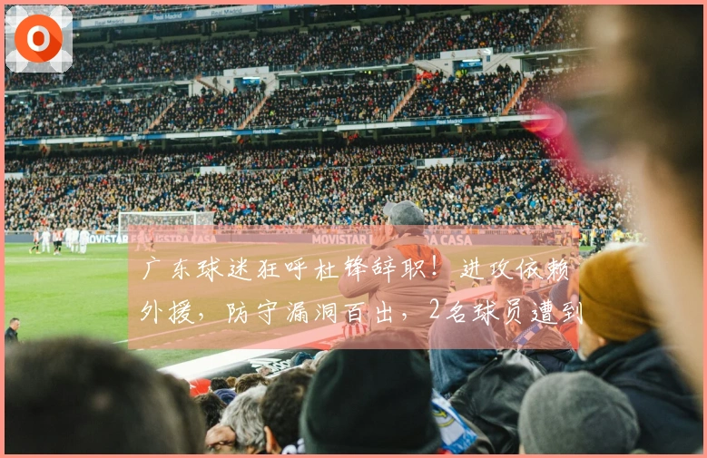 广东球迷狂呼杜锋辞职！进攻依赖外援，防守漏洞百出，2名球员遭到遗弃