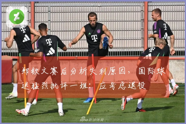 郑钦文赛后分析失利原因，国际球迷猛烈批评一姐：应考虑退役