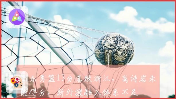 山东男篮13分落败浙江，高诗岩未能得分，新外援融入体系不足