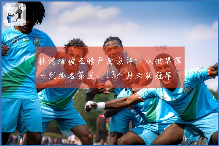 林诗栋被王皓严厉点评：从世界第一到排名第五，13个月未获冠军