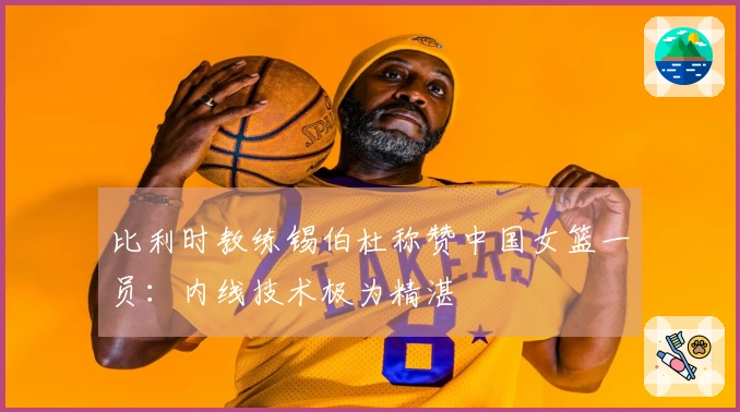 比利时教练锡伯杜称赞中国女篮一员：内线技术极为精湛