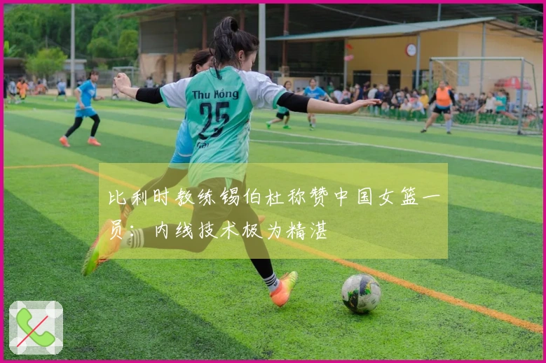 比利时教练锡伯杜称赞中国女篮一员：内线技术极为精湛