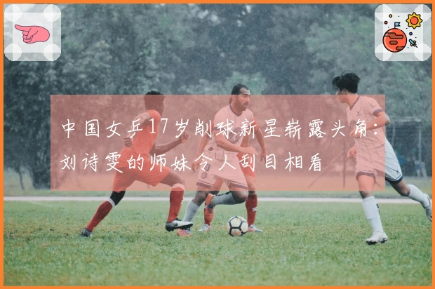 中国女乒17岁削球新星崭露头角：刘诗雯的师妹令人刮目相看